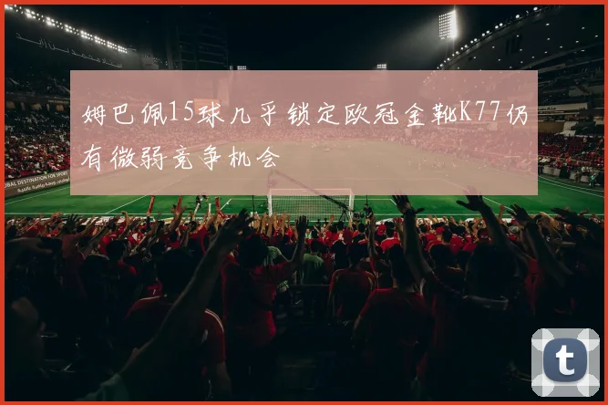 姆巴佩15球几乎锁定欧冠金靴K77仍有微弱竞争机会