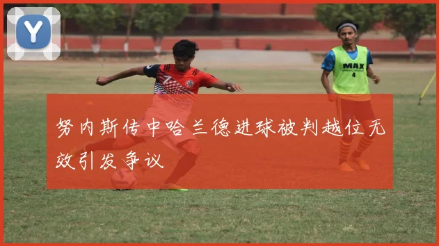 努内斯传中哈兰德进球被判越位无效引发争议