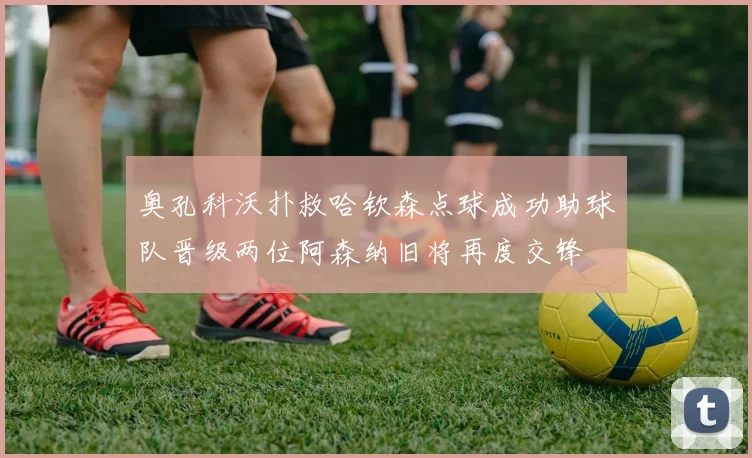 奥孔科沃扑救哈钦森点球成功助球队晋级两位阿森纳旧将再度交锋