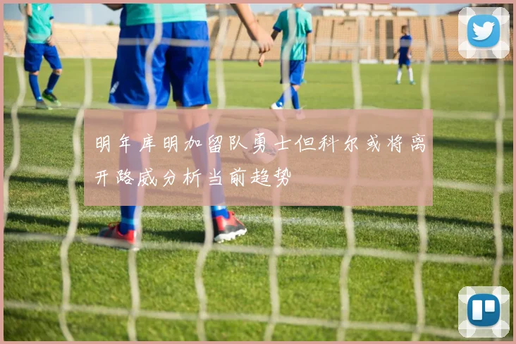 明年库明加留队勇士但科尔或将离开路威分析当前趋势