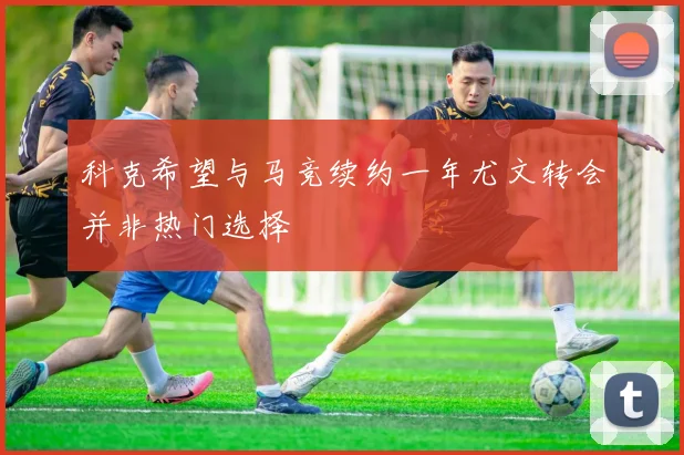科克希望与马竞续约一年尤文转会并非热门选择