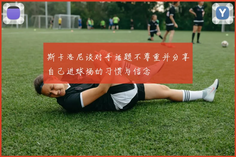 斯卡洛尼谈对手话题不尊重并分享自己进球场的习惯与信念