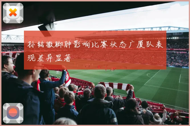 孙铭徽脚肿影响比赛状态广厦队表现差异显著