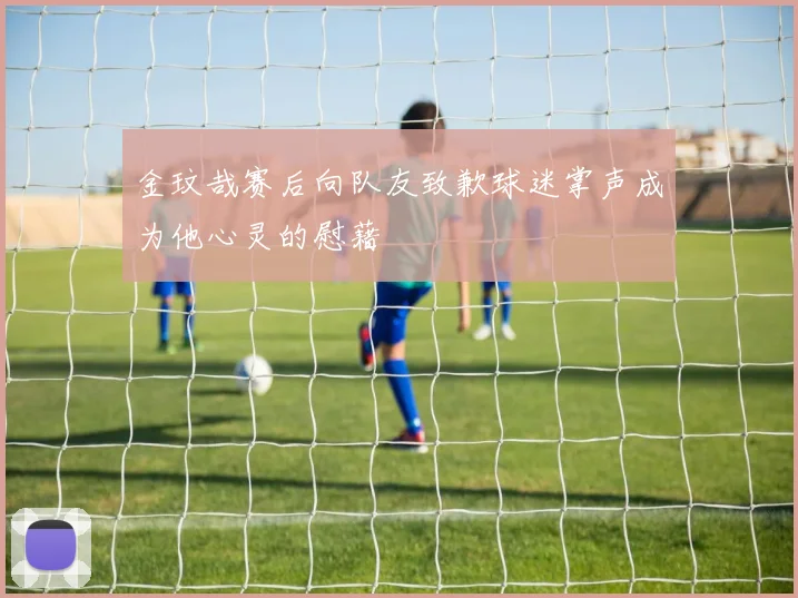 金玟哉赛后向队友致歉球迷掌声成为他心灵的慰藉