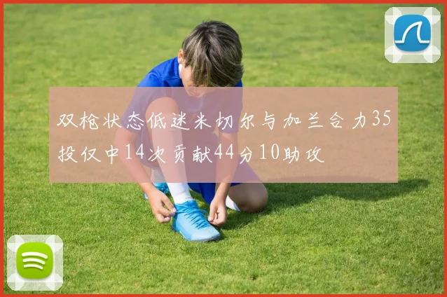 双枪状态低迷米切尔与加兰合力35投仅中14次贡献44分10助攻