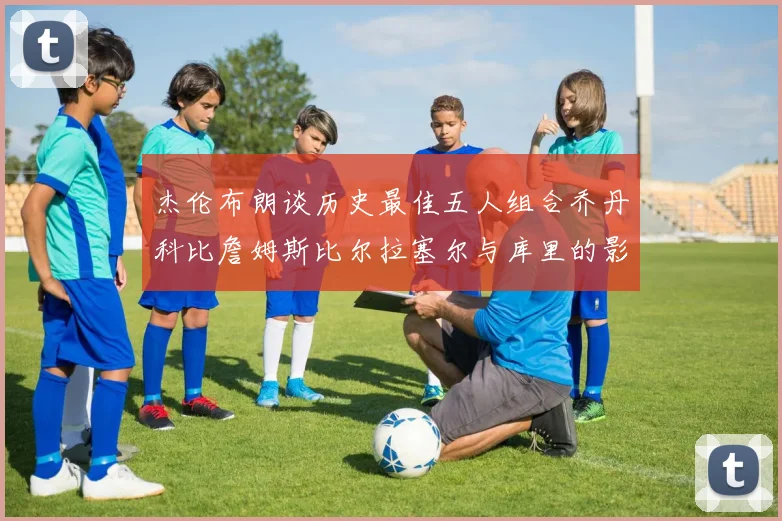 杰伦布朗谈历史最佳五人组合乔丹科比詹姆斯比尔拉塞尔与库里的影响力
