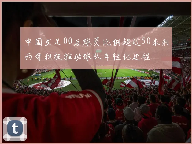 中国女足00后球员比例超过50米利西奇积极推动球队年轻化进程
