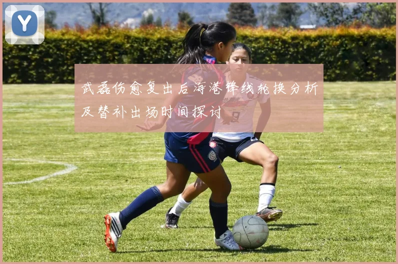 武磊伤愈复出后海港锋线轮换分析及替补出场时间探讨