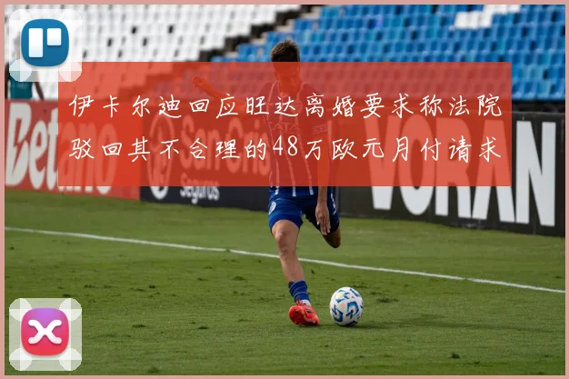 伊卡尔迪回应旺达离婚要求称法院驳回其不合理的48万欧元月付请求