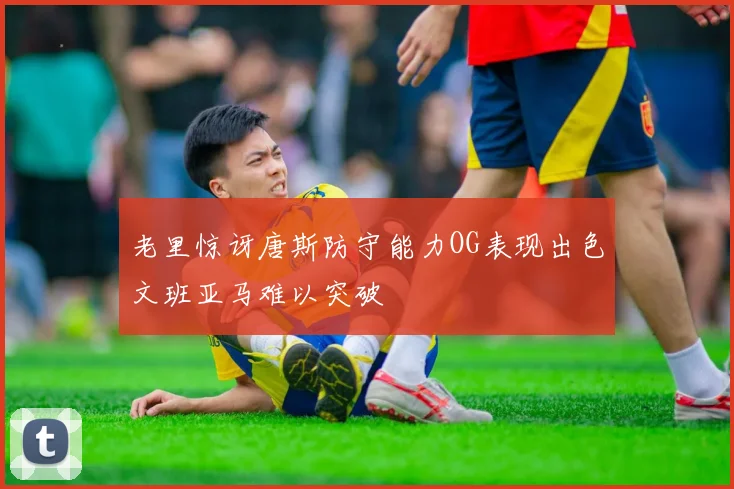 老里惊讶唐斯防守能力OG表现出色文班亚马难以突破