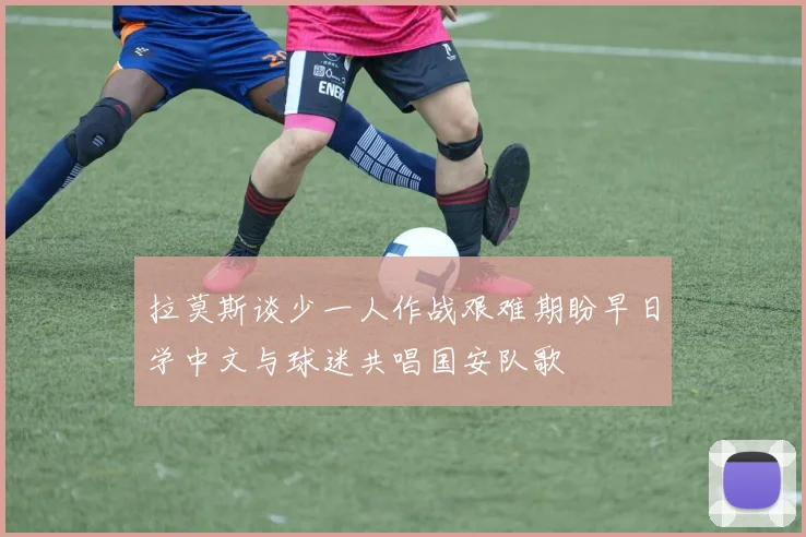 拉莫斯谈少一人作战艰难期盼早日学中文与球迷共唱国安队歌