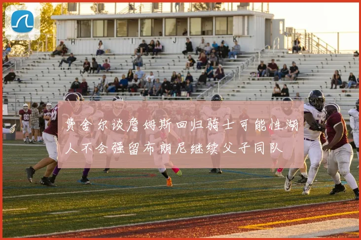 费舍尔谈詹姆斯回归骑士可能性湖人不会强留布朗尼继续父子同队