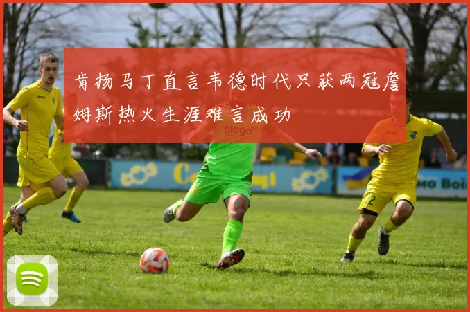 肯扬马丁直言韦德时代只获两冠詹姆斯热火生涯难言成功