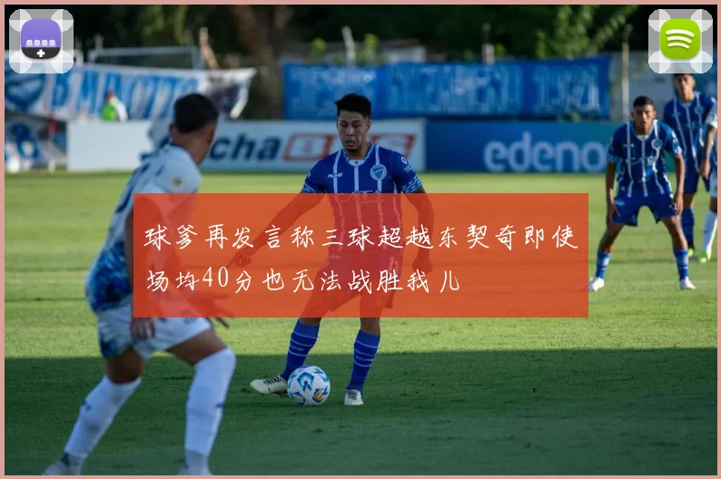 球爹再发言称三球超越东契奇即使场均40分也无法战胜我儿