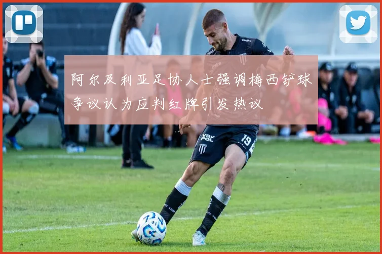 阿尔及利亚足协人士强调梅西铲球争议认为应判红牌引发热议