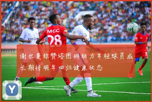 谢尔曼称赞塔图姆助力年轻球员成长期待明年回归健康状态