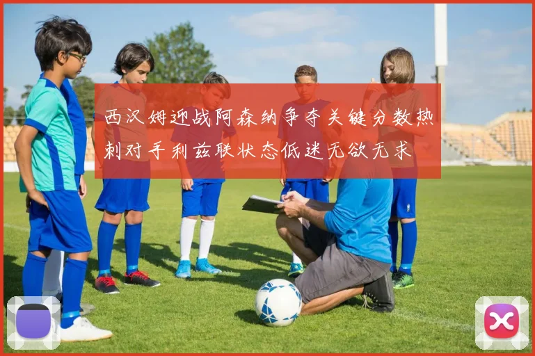 西汉姆迎战阿森纳争夺关键分数热刺对手利兹联状态低迷无欲无求