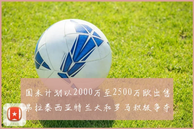 国米计划以2000万至2500万欧出售弗拉泰西亚特兰大和罗马积极争夺